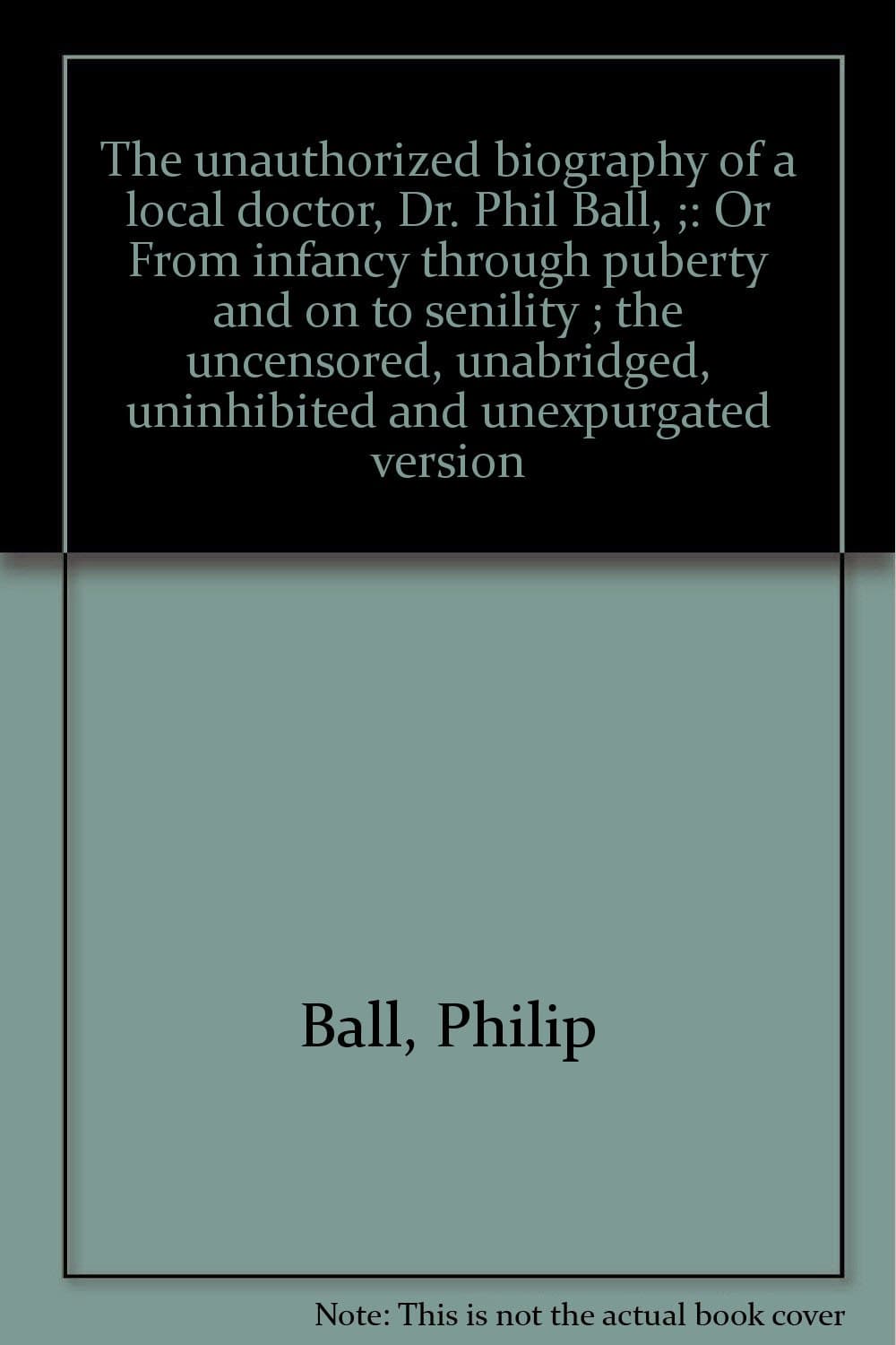 The unauthorized biography of a local doctor, Dr. Phil Ball, ;: Or From infancy through puberty and on to senility ; the uncensored, unabridged, uninhibited and unexpurgated version Ball, Philip by null